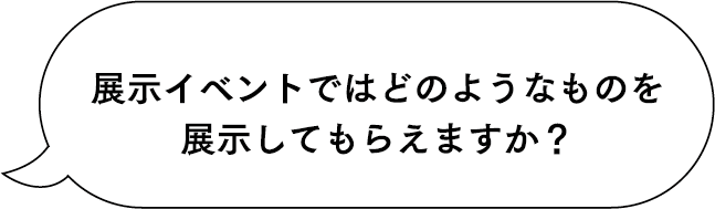 展示イベントではどのようなものを展示してもらえますか？